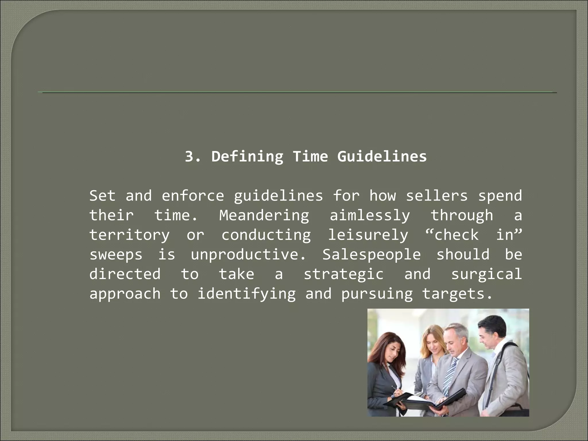 3. Defining Time Guidelines
Set and enforce guidelines for how sellers spend
their time. Meandering aimlessly through a
territory or conducting leisurely “check in”
sweeps is unproductive. Salespeople should be
directed to take a strategic and surgical
approach to identifying and pursuing targets.
 