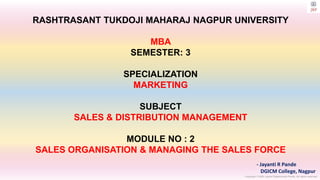 Copyright © 2023 Jayanti Rajdevendra Pande. All rights reserved.
RASHTRASANT TUKDOJI MAHARAJ NAGPUR UNIVERSITY
MBA
SEMESTER: 3
SPECIALIZATION
MARKETING
SUBJECT
SALES & DISTRIBUTION MANAGEMENT
MODULE NO : 2
SALES ORGANISATION & MANAGING THE SALES FORCE
- Jayanti R Pande
DGICM College, Nagpur
 