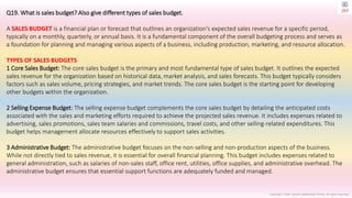 Copyright © 2023 Jayanti Rajdevendra Pande. All rights reserved.
Q19. What is sales budget? Also give different types of sales budget.
A SALES BUDGET is a financial plan or forecast that outlines an organization's expected sales revenue for a specific period,
typically on a monthly, quarterly, or annual basis. It is a fundamental component of the overall budgeting process and serves as
a foundation for planning and managing various aspects of a business, including production, marketing, and resource allocation.
TYPES OF SALES BUDGETS
1 Core Sales Budget: The core sales budget is the primary and most fundamental type of sales budget. It outlines the expected
sales revenue for the organization based on historical data, market analysis, and sales forecasts. This budget typically considers
factors such as sales volume, pricing strategies, and market trends. The core sales budget is the starting point for developing
other budgets within the organization.
2 Selling Expense Budget: The selling expense budget complements the core sales budget by detailing the anticipated costs
associated with the sales and marketing efforts required to achieve the projected sales revenue. It includes expenses related to
advertising, sales promotions, sales team salaries and commissions, travel costs, and other selling-related expenditures. This
budget helps management allocate resources effectively to support sales activities.
3 Administrative Budget: The administrative budget focuses on the non-selling and non-production aspects of the business.
While not directly tied to sales revenue, it is essential for overall financial planning. This budget includes expenses related to
general administration, such as salaries of non-sales staff, office rent, utilities, office supplies, and administrative overhead. The
administrative budget ensures that essential support functions are adequately funded and managed.
 