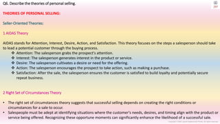 Copyright © 2023 Jayanti Rajdevendra Pande. All rights reserved.
Q6. Describe the theories of personal selling.
THEORIES OF PERSONAL SELLING:
Seller-Oriented Theories:
1 AIDAS Theory
AIDAS stands for Attention, Interest, Desire, Action, and Satisfaction. This theory focuses on the steps a salesperson should take
to lead a potential customer through the buying process.
 Attention: The salesperson grabs the prospect's attention.
 Interest: The salesperson generates interest in the product or service.
 Desire: The salesperson cultivates a desire or need for the offering.
 Action: The salesperson encourages the prospect to take action, such as making a purchase.
 Satisfaction: After the sale, the salesperson ensures the customer is satisfied to build loyalty and potentially secure
repeat business.
2 Right Set of Circumstances Theory
• The right set of circumstances theory suggests that successful selling depends on creating the right conditions or
circumstances for a sale to occur.
• Salespeople must be adept at identifying situations where the customer's needs, desires, and timing align with the product or
service being offered. Recognizing these opportune moments can significantly enhance the likelihood of a successful sale.
 