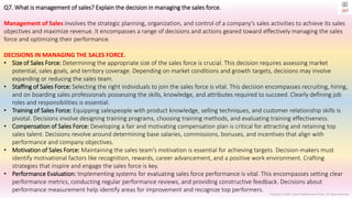 Copyright © 2023 Jayanti Rajdevendra Pande. All rights reserved.
Q7. What is management of sales? Explain the decision in managing the sales force.
Management of Sales involves the strategic planning, organization, and control of a company's sales activities to achieve its sales
objectives and maximize revenue. It encompasses a range of decisions and actions geared toward effectively managing the sales
force and optimizing their performance.
DECISIONS IN MANAGING THE SALES FORCE.
• Size of Sales Force: Determining the appropriate size of the sales force is crucial. This decision requires assessing market
potential, sales goals, and territory coverage. Depending on market conditions and growth targets, decisions may involve
expanding or reducing the sales team.
• Staffing of Sales Force: Selecting the right individuals to join the sales force is vital. This decision encompasses recruiting, hiring,
and on boarding sales professionals possessing the skills, knowledge, and attributes required to succeed. Clearly defining job
roles and responsibilities is essential.
• Training of Sales Force: Equipping salespeople with product knowledge, selling techniques, and customer relationship skills is
pivotal. Decisions involve designing training programs, choosing training methods, and evaluating training effectiveness.
• Compensation of Sales Force: Developing a fair and motivating compensation plan is critical for attracting and retaining top
sales talent. Decisions revolve around determining base salaries, commissions, bonuses, and incentives that align with
performance and company objectives.
• Motivation of Sales Force: Maintaining the sales team's motivation is essential for achieving targets. Decision-makers must
identify motivational factors like recognition, rewards, career advancement, and a positive work environment. Crafting
strategies that inspire and engage the sales force is key.
• Performance Evaluation: Implementing systems for evaluating sales force performance is vital. This encompasses setting clear
performance metrics, conducting regular performance reviews, and providing constructive feedback. Decisions about
performance measurement help identify areas for improvement and recognize top performers.
 