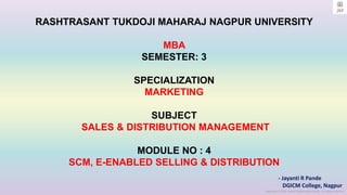 Copyright © 2023 Jayanti Rajdevendra Pande. All rights reserved.
RASHTRASANT TUKDOJI MAHARAJ NAGPUR UNIVERSITY
MBA
SEMESTER: 3
SPECIALIZATION
MARKETING
SUBJECT
SALES & DISTRIBUTION MANAGEMENT
MODULE NO : 4
SCM, E-ENABLED SELLING & DISTRIBUTION
- Jayanti R Pande
DGICM College, Nagpur
 