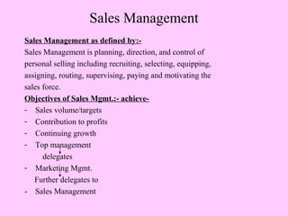 Sales Management
Sales Management as defined by:-
Sales Management is planning, direction, and control of
personal selling including recruiting, selecting, equipping,
assigning, routing, supervising, paying and motivating the
sales force.
Objectives of Sales Mgmt.:- achieve-
- Sales volume/targets
- Contribution to profits
- Continuing growth
- Top management
delegates
- Marketing Mgmt.
Further delegates to
- Sales Management
 
