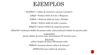  KAl(SO4) = sulfato de aluminio y potasio ( alumbre)
LiMgP = Fosfuro doble de Litio y Magnesio.
LiRbSe = Selenuro doble de Litio y Rubidio.
KNaS = Sulfuro doble de sodio y potasio.
KMgCl3 =cloruro (doble) de magnesio-potasio
KNaCO3 =carbonato (doble) de potasio-sodio, trioxocarbonato (doble) de potasio-sodio
CsBa(NO3)3
nitrato (doble) de bario-cesio, trioxonitrato (V) de bario-cesio
KNaFeS2
sulfuro (triple) de hierro (II)-potasio-sodio
BiIBrCl= bromuro-cloruro-yoduro de bismuto
AlFSO4=fluoruro-sulfato de aluminio
 
