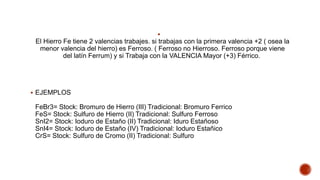
El Hierro Fe tiene 2 valencias trabajes. si trabajas con la primera valencia +2 ( osea la
menor valencia del hierro) es Ferroso. ( Ferroso no Hierroso. Ferroso porque viene
del latín Ferrum) y si Trabaja con la VALENCIA Mayor (+3) Férrico.
 EJEMPLOS
FeBr3= Stock: Bromuro de Hierro (III) Tradicional: Bromuro Ferrico
FeS= Stock: Sulfuro de Hierro (II) Tradicional: Sulfuro Ferroso
SnI2= Stock: Ioduro de Estaño (II) Tradicional: Iduro Estañoso
SnI4= Stock: Ioduro de Estaño (IV) Tradicional: Ioduro Estañico
CrS= Stock: Sulfuro de Cromo (II) Tradicional: Sulfuro
 