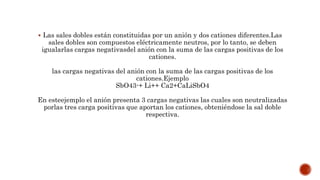  Las sales dobles están constituidas por un anión y dos cationes diferentes.Las
sales dobles son compuestos eléctricamente neutros, por lo tanto, se deben
igualarlas cargas negativasdel anión con la suma de las cargas positivas de los
cationes.
las cargas negativas del anión con la suma de las cargas positivas de los
cationes.Ejemplo
SbO43-+ Li++ Ca2+CaLiSbO4
En esteejemplo el anión presenta 3 cargas negativas las cuales son neutralizadas
porlas tres carga positivas que aportan los cationes, obteniéndose la sal doble
respectiva.
 