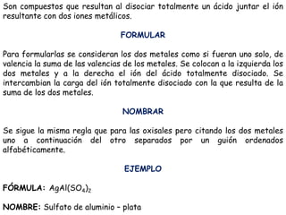 Son compuestos que resultan al disociar totalmente un ácido juntar el ión
resultante con dos iones metálicos.
FORMULAR
Para formularlas se consideran los dos metales como si fueran uno solo, de
valencia la suma de las valencias de los metales. Se colocan a la izquierda los
dos metales y a la derecha el ión del ácido totalmente disociado. Se
intercambian la carga del ión totalmente disociado con la que resulta de la
suma de los dos metales.
NOMBRAR
Se sigue la misma regla que para las oxisales pero citando los dos metales
uno a continuación del otro separados por un guión ordenados
alfabéticamente.
EJEMPLO
FÓRMULA: AgAl(SO4)2
NOMBRE: Sulfato de aluminio – plata