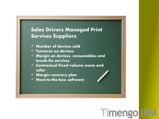 Sales Drivers Managed Print
Services Suppliers:
 Number of devices sold
 Turnover on devices
 Margin on devices, consumables and
break-fix services
 Contractual fixed volume mono and
color
 Margin recovery plan
 Next-to-the-box software
 