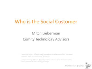 Who is the Social Customer Mitch Lieberman Comity Technology Advisors Comity (kom’-it-ee) – A friendly social atmosphere; social harmony; a loose widespread community based on common social institutions.Comity Technology Advisors - Providing analysis and advice at the intersection where business, social media and technology converge. 