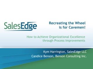 Recreating the Wheel 
is for Cavemen! 
How to Achieve Organizational Excellence 
through Process Improvements 
Kym Harrington, SalesEdge LLC 
Candice Benson, Benson Consulting Inc. 
 