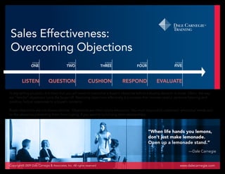 Sales Effectiveness:
Overcoming Objections
                 STEP                         STEP                      STEP             STEP                     STEP
                ONE                         TWO                        THREE           FOUR                      FIVE



         LISTEN               QUESTION                       CUSHION           RESPOND               EVALUATE

In any selling situation, it is likely that you will need to overcome a buyer’s obstacles before a buying decision is made. Often, the way
we “handle” objections turns the buyer off. Resolving objections effectively is a process that involves careful, sensitive listening and
positive, factual responses to a buyer’s concerns.

Buyer objections are not always rational. Objections are often totally emotional. You must respond to customers’ emotional needs and
to the obstacles preventing them from buying, if you want to build long-term relationships.




                                                                                                “When life hands you lemons,
                                                                                                don’t just make lemonade.
                                                                                                Open up a lemonade stand.”
                                                                                                                           —Dale Carnegie


Copyright© 2009 Dale Carnegie & Associates, Inc. All rights reserved                                                 www.dalecarnegie.com
 