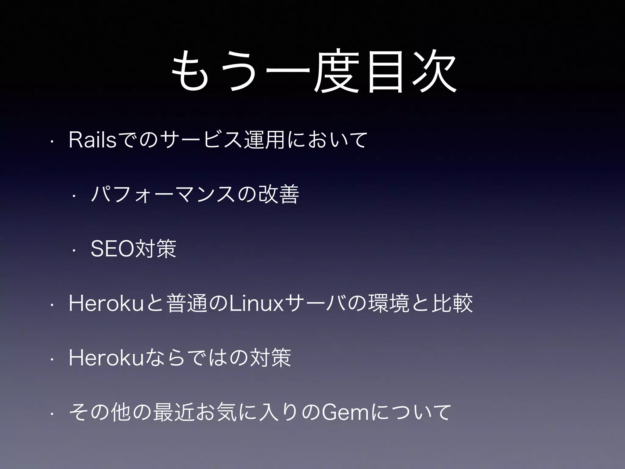 もう一度目次 
• Railsでのサービス運用において 
• パフォーマンスの改善 
• SEO対策 
• Herokuと普通のLinuxサーバの環境と比較 
• Herokuならではの対策 
• その他の最近お気に入りのGemについて 
 