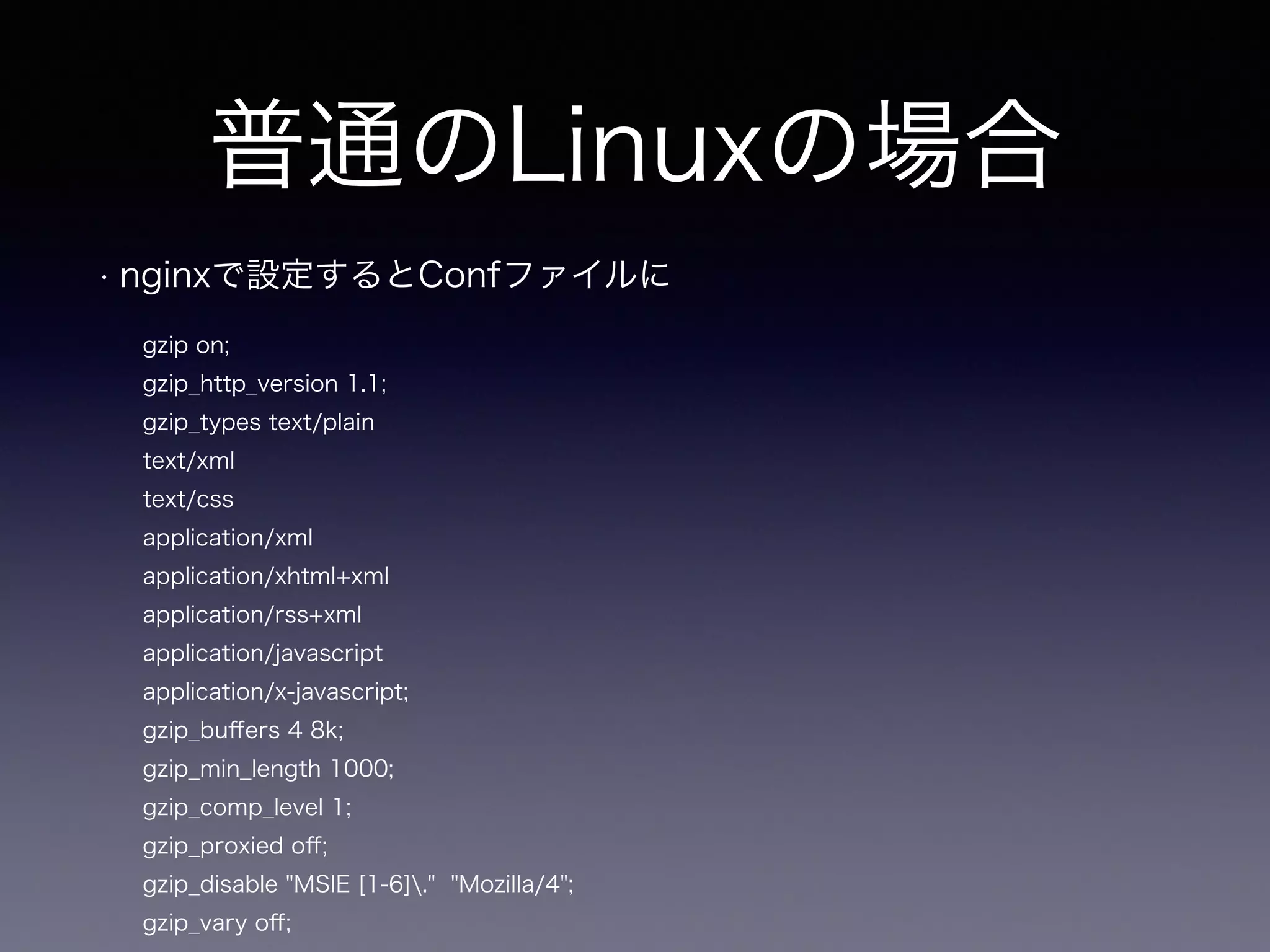 普通のLinuxの場合 
• nginxで設定するとConfファイルに 
gzip on; 
gzip_http_version 1.1; 
gzip_types text/plain 
text/xml 
text/css 
application/xml 
application/xhtml+xml 
application/rss+xml 
application/javascript 
application/x-javascript; 
gzip_buffers 4 8k; 
gzip_min_length 1000; 
gzip_comp_level 1; 
gzip_proxied off; 
gzip_disable "MSIE [1-6]." "Mozilla/4"; 
gzip_vary off; 
 