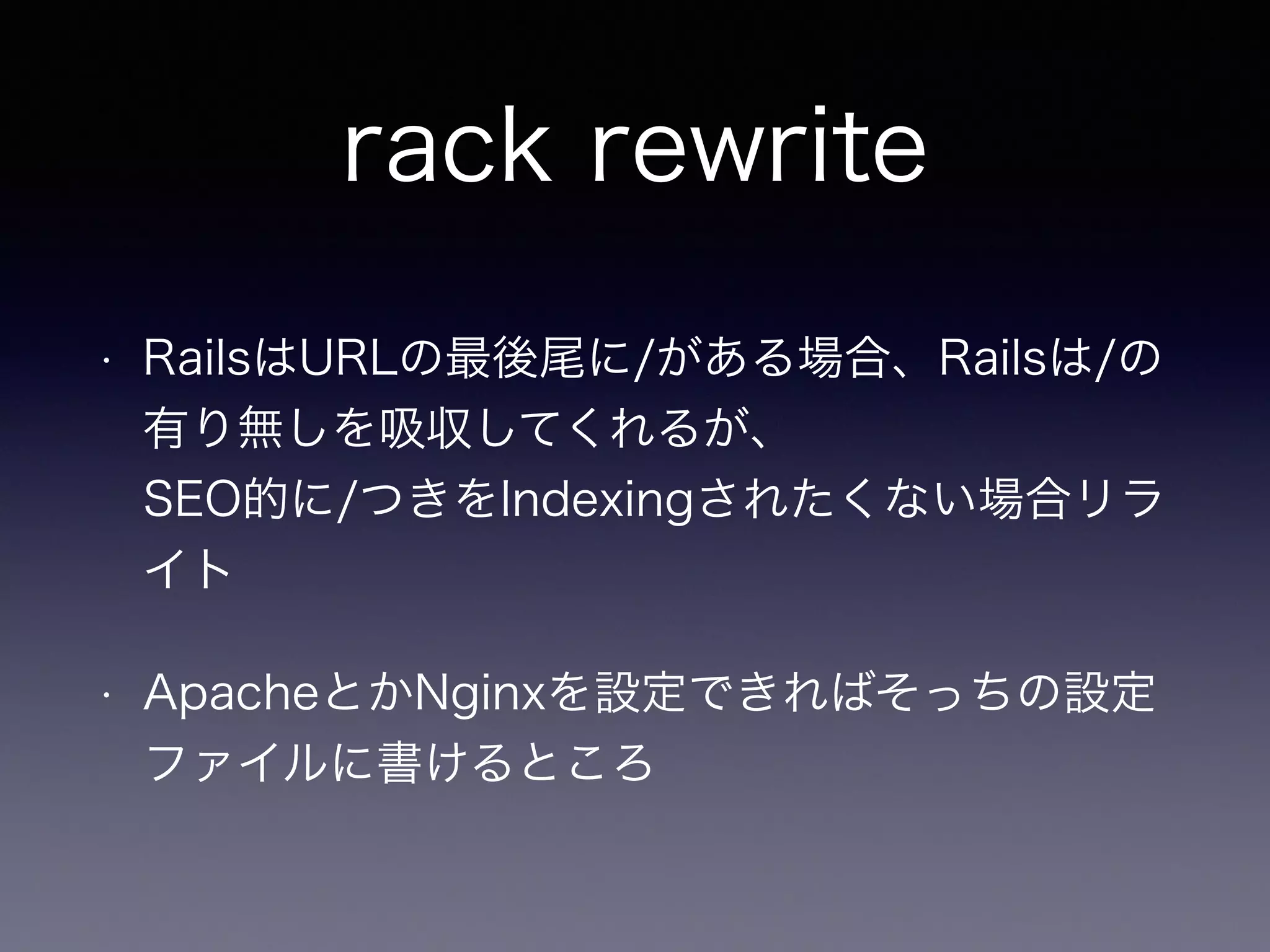 rack rewrite 
• RailsはURLの最後尾に/がある場合、Railsは/の 
有り無しを吸収してくれるが、 
SEO的に/つきをIndexingされたくない場合リラ 
イト 
• ApacheとかNginxを設定できればそっちの設定 
ファイルに書けるところ 
 