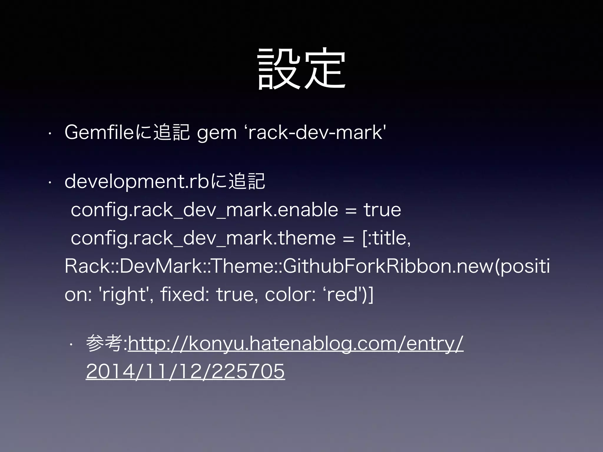 設定 
• Gemfileに追記 gem ‘rack-dev-mark' 
• development.rbに追記 
config.rack_dev_mark.enable = true 
config.rack_dev_mark.theme = [:title, 
Rack::DevMark::Theme::GithubForkRibbon.new(positi 
on: 'right', fixed: true, color: ‘red')] 
• 参考:http://konyu.hatenablog.com/entry/ 
2014/11/12/225705 
 