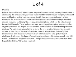 1	
  of	
  4
Dear Sir,
I am Mr. Fred Allen, Director of Project ,Nigerian National Petroleum Corporation NNPC. I
am making this contact with you based on the need for an individual/company who could
assist and back us up in a business transaction.We have an amount of money which
represents the balance of a total contract Value executed on behalf of the Department of
mineral resources and Energy by a foreign contracting ﬁrm, which we the ofﬁcials over-
invoiced deliberately. The actual contract sum has been paid to original contractors who
originally executed the project and the contract commissioned on behalf of the petroleum
ministry. We want to use your channel to move the over-invoiced amount to a separate
account in your region.We are conﬁdent that you will work with us, this is why this
information is here made known to you as we appreciate your kind gesture by not
disclosing detail to any third party.To continue discussion on this matter , email, your full
names , address and telephone numbers. I will provide you with more information .Best
Regards,Fred Allen.NNPC ,Port Harcourt.
 
