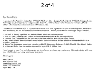 2	
  of	
  4
Dear Donato Diorio,
I hope you are ﬁne.As an introduction, I am XXXXX,AVP(Software Sales – Europe ,Asia Paciﬁc) with XXXXX Technologies. Indusa
Technologies is a global organization headquartered in Illinois USA with branches and sales ofﬁces in major cities in USA and
offshore software development centre located in Ahmedabad, India.
I would like to know if there could be opportunities where we could work together and be your IT Solutions partner. Please advise
if this is something that you would like to consider. Please ﬁnd below a detailed proﬁle of Indusa Technologies for your reference.
1. 18+Years of Industry experience as a premier software vendor and solutions provider
2. SEI CMM Level 4, ISO 9000:2001, 27001 Certiﬁed Software Development & IT Consulting Company
3. Microsoft Gold Certiﬁed Partner, Sun Associate Partner, Oracle Partner & IBM Partner World Member
4. 350+ skilled IT talent pool consisting of domain experts , techno commercial proﬁles , popular technology evangelists , niche
technology consultants
5. Some of the distinguished names in our client list are CISCO , Capegemini , Deloitte , HP , IBM , ORACLE , Merrill Lynch , Kellogs
6. In-depth and Skilled Expertise available at competitive rates of 16-18 USD per hour
Hence it would be great if you can indicate a date and time when we can discuss your requirements elaborately and take quick next
steps in fulﬁlling them and adding value to your organization
Warm Regards
XXXXX.K.Sen
AVP - Software Sales
bbbbbbbg@uuuuuusa.com
Mobile : +91 9555555555
Skype : XXXXXX
 