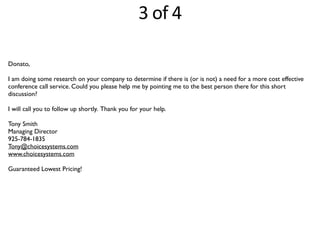 Donato,
I am doing some research on your company to determine if there is (or is not) a need for a more cost effective
conference call service. Could you please help me by pointing me to the best person there for this short
discussion?
I will call you to follow up shortly. Thank you for your help.
Tony Smith
Managing Director
925-784-1835
Tony@choicesystems.com
www.choicesystems.com
Guaranteed Lowest Pricing!
3	
  of	
  4
 