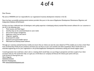 4	
  of	
  4
Dear Donato,
My name is NNNNN and I am responsible for our organization’s business development initiatives in the US.
Nous has been successfully assisting several solution providers like yours in the areas of Application Development, Maintenance, Migration, and
IndependentValidation &Veriﬁcation.
At Nous, we have a dedicated team of developers, with quality expertise in developing industry standard Recruitment software for our customers in
the US, in the following areas:
1. Multi location and Multi lingual
2. Interface that can be customized based on users needs
3. End to End Contact management
4. Application wide Free text search
5. Organizer capability
6. Automated CV reader
7. Extensive and Customizable reports
8. Web based and Desktop based software
Through our customer oriented business models, we ensure that our clients can save the costs related to IT.This enables you to have a lower Total
Cost of Ownership (TCO) of your products, and hence you can focus on your core activities and client acquisitions. Nous would work as an
extended engineering arm for your organization in the product/application development, maintenance, testing and remote support space.
I would appreciate if we could have a short call or a meeting which would help us to put things in perspective and share couple of our client
successes with you.This would also help us to give you a brief about our company and discuss the industry pain points with you.
Look forward to hearing from you.
Warm Regards,
NNNNN XXXXX
Business Development
Web: www.XXXXXXXsystems.com
 