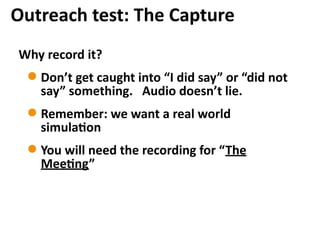 Why	
  record	
  it?	
  
Don’t	
  get	
  caught	
  into	
  “I	
  did	
  say”	
  or	
  “did	
  not	
  
say”	
  something.	
  	
  	
  Audio	
  doesn’t	
  lie.	
  
Remember:	
  we	
  want	
  a	
  real	
  world	
  
simula7on	
  
You	
  will	
  need	
  the	
  recording	
  for	
  “The	
  
Mee7ng”
Outreach	
  test:	
  The	
  Capture
 