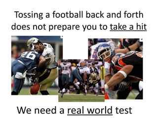 Tossing	
  a	
  football	
  back	
  and	
  forth	
  
does	
  not	
  prepare	
  you	
  to	
  take	
  a	
  hit
We	
  need	
  a	
  real	
  world	
  test
 