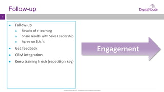 © Digital Route AB 2014 - Proprietary and Confidential Information
11
Follow-up
● Follow-up
 Results of e-learning
 Share results with Sales Leadership
 Agree on SLA´s
● Get feedback
● CRM integration
● Keep training fresh (repetition key)
Engagement
 