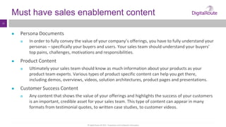 © Digital Route AB 2014 - Proprietary and Confidential Information
13
Must have sales enablement content
● Persona Documents
 In order to fully convey the value of your company’s offerings, you have to fully understand your
personas – specifically your buyers and users. Your sales team should understand your buyers’
top pains, challenges, motivations and responsibilities.
● Product Content
 Ultimately your sales team should know as much information about your products as your
product team experts. Various types of product specific content can help you get there,
including demos, overviews, videos, solution architectures, product pages and presentations.
● Customer Success Content
 Any content that shows the value of your offerings and highlights the success of your customers
is an important, credible asset for your sales team. This type of content can appear in many
formats from testimonial quotes, to written case studies, to customer videos.
 