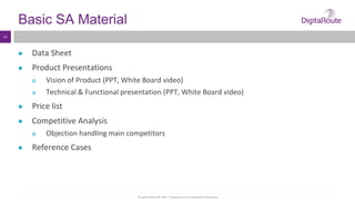 © Digital Route AB 2014 - Proprietary and Confidential Information
14
Basic SA Material
● Data Sheet
● Product Presentations
 Vision of Product (PPT, White Board video)
 Technical & Functional presentation (PPT, White Board video)
● Price list
● Competitive Analysis
 Objection handling main competitors
● Reference Cases
 
