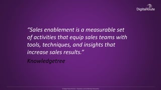 © Digital Route AB 2013 - Proprietary and Confidential Information
“Sales enablement is a measurable set
of activities that equip sales teams with
tools, techniques, and insights that
increase sales results.”
Knowledgetree
 