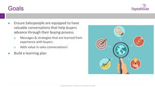 © Digital Route AB 2014 - Proprietary and Confidential Information
4
Goals
● Ensure Salespeople are equipped to have
valuable conversations that help buyers
advance through their buying process.
 Messages & strategies that are learned from
experience with buyers.
 Adds value in sales conversations!
● Build e-learning plan
 