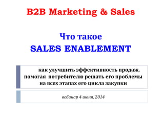 как улучшить эффективность продаж,
помогая потребителю решать его проблемы
на всех этапах его цикла закупки
вебинар 4 июня, 2014
B2B Marketing & Sales
Что такое
SALES ENABLEMENT
 