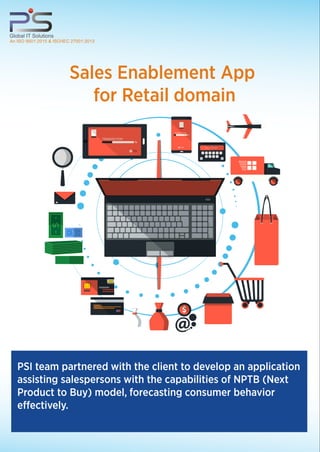 PSI team partnered with the client to develop an application
assisting salespersons with the capabilities of NPTB (Next
Product to Buy) model, forecasting consumer behavior
effectively.
Global IT Solutions
An ISO 9001:2015 & ISO/IEC 27001:2013
Sales Enablement App
for Retail domain
TO
TRANSACTION
%
FROM
TRANSACTION
ACCOUNT NUMBER
 