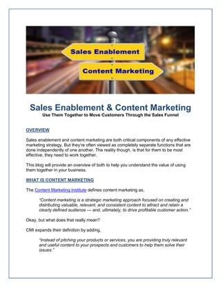 Sales Enablement & Content Marketing
Use Them Together to Move Customers Through the Sales Funnel
OVERVIEW
Sales enablement and content marketing are both critical components of any effective
marketing strategy. But they’re often viewed as completely separate functions that are
done independently of one another. The reality though, is that for them to be most
effective, they need to work together.
This blog will provide an overview of both to help you understand the value of using
them together in your business.
WHAT IS CONTENT MARKETING
The Content Marketing Institute defines content marketing as,
“Content marketing is a strategic marketing approach focused on creating and
distributing valuable, relevant, and consistent content to attract and retain a
clearly defined audience — and, ultimately, to drive profitable customer action.”
Okay, but what does that really mean?
CMI expands their definition by adding,
“Instead of pitching your products or services, you are providing truly relevant
and useful content to your prospects and customers to help them solve their
issues.”
 