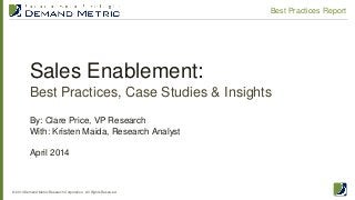 Sales Enablement:
Best Practices, Case Studies & Insights
© 2014 Demand Metric Research Corporation. All Rights Reserved.
Best Practices Report
By: Clare Price, VP Research
With: Kristen Maida, Research Analyst
April 2014
 