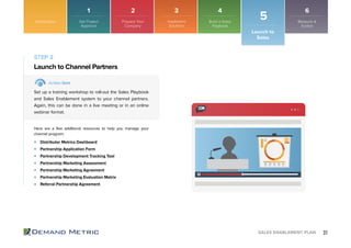 31SALES ENABLEMENT PLAN
STEP 3
Launch to Channel Partners
Action Item
Set up a training workshop to roll-out the Sales Playbook
and Sales Enablement system to your channel partners.
Again, this can be done in a live meeting or in an online
webinar format.
Here are a few additional resources to help you manage your
channel program:
Distributor Metrics Dashboard
Partnership Application Form
Partnership Development Tracking Tool
Partnership Marketing Assessment
Partnership Marketing Agreement
Partnership Marketing Evaluation Matrix
Referral Partnership Agreement
Introduction
Launch to
Sales
5Get Project
Approval
Prepare Your
Company
Implement
Solutions
Build a Sales
Playbook
Measure &
Evolve
1 2 3 4 6
 