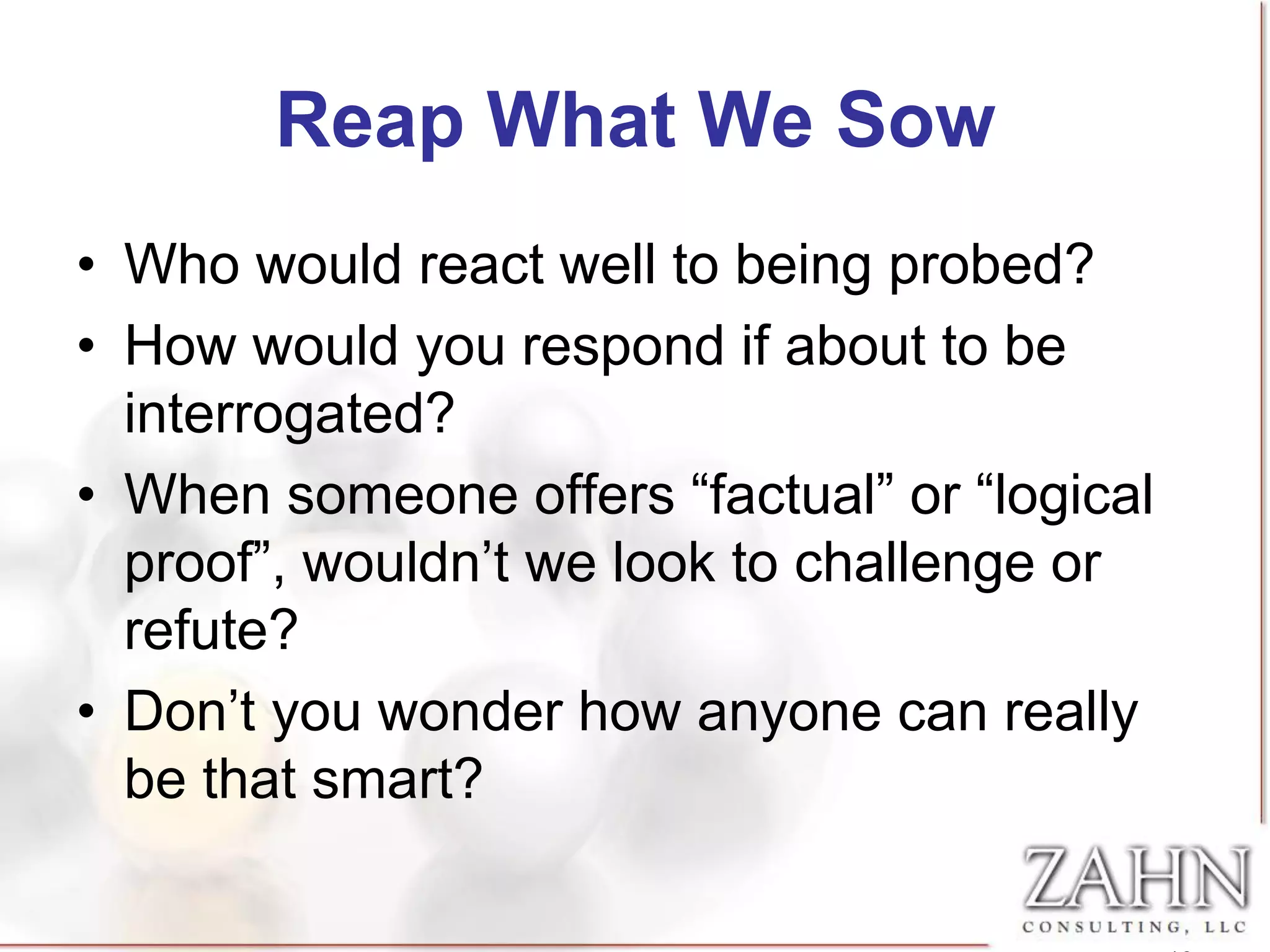 Reap What We Sow
• Who would react well to being probed?
• How would you respond if about to be
  interrogated?
• When someone offers “factual” or “logical
  proof”, wouldn’t we look to challenge or
  refute?
• Don’t you wonder how anyone can really
  be that smart?
 