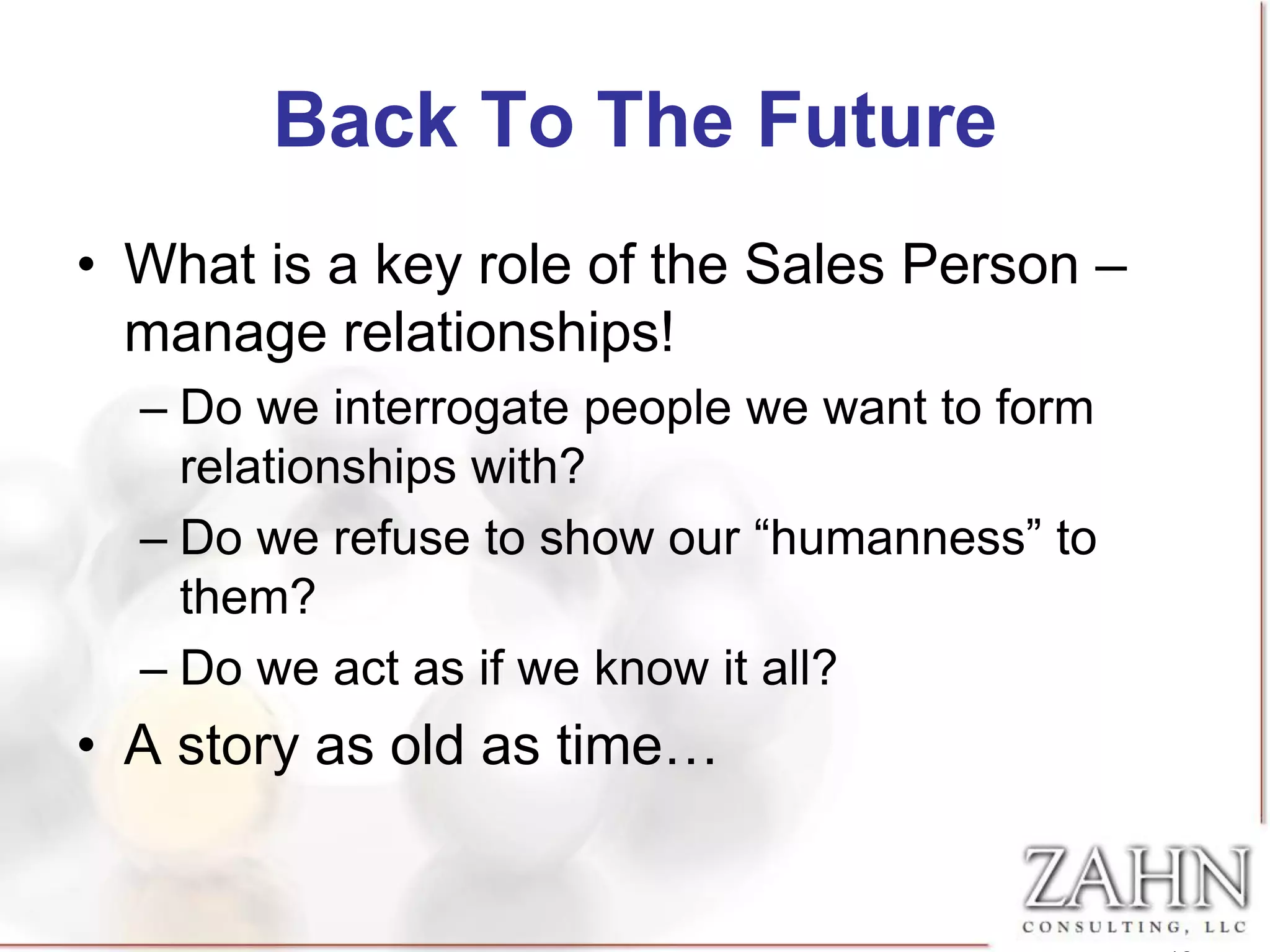 Back To The Future
• What is a key role of the Sales Person –
  manage relationships!
  – Do we interrogate people we want to form
    relationships with?
  – Do we refuse to show our “humanness” to
    them?
  – Do we act as if we know it all?
• A story as old as time…
 
