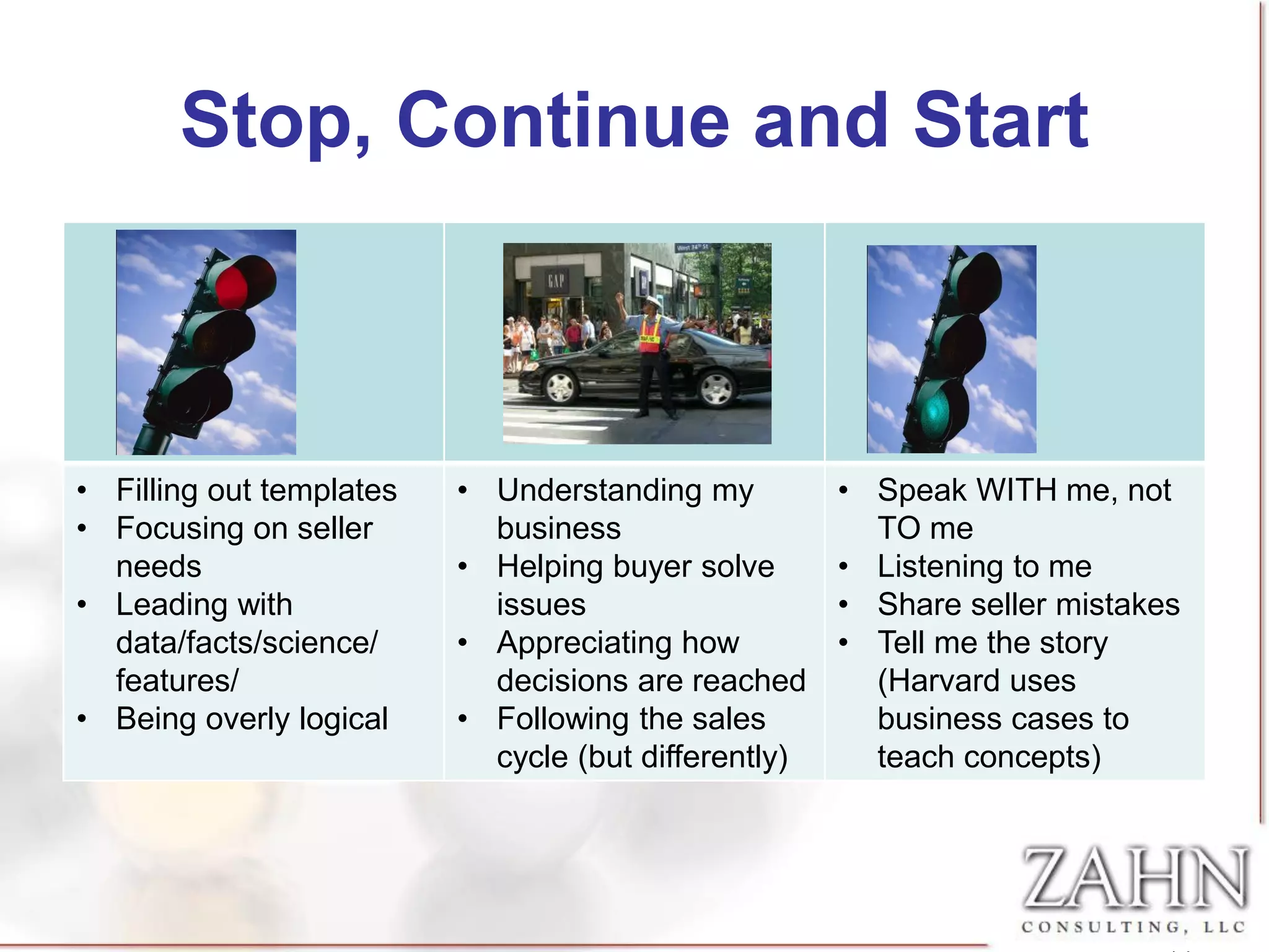 Stop, Continue and Start



• Filling out templates   • Understanding my          • Speak WITH me, not
• Focusing on seller        business                    TO me
  needs                   • Helping buyer solve       • Listening to me
• Leading with              issues                    • Share seller mistakes
  data/facts/science/     • Appreciating how          • Tell me the story
  features/                 decisions are reached       (Harvard uses
• Being overly logical    • Following the sales         business cases to
                            cycle (but differently)     teach concepts)
 