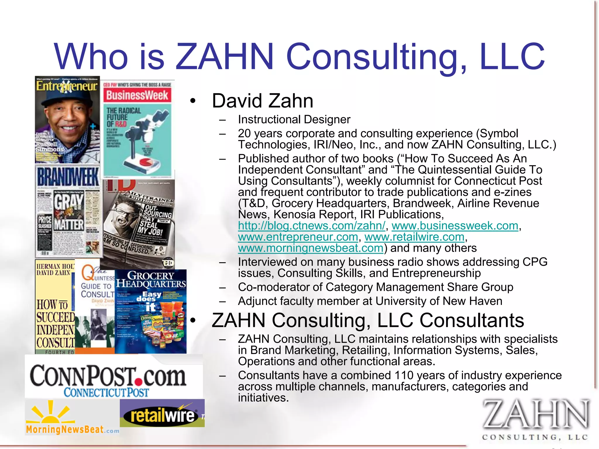 Who is ZAHN Consulting, LLC
       • David Zahn
          –   Instructional Designer
          –   20 years corporate and consulting experience (Symbol
              Technologies, IRI/Neo, Inc., and now ZAHN Consulting, LLC.)
          –   Published author of two books (“How To Succeed As An
              Independent Consultant” and “The Quintessential Guide To
              Using Consultants”), weekly columnist for Connecticut Post
              and frequent contributor to trade publications and e-zines
              (T&D, Grocery Headquarters, Brandweek, Airline Revenue
              News, Kenosia Report, IRI Publications,
              http://blog.ctnews.com/zahn/, www.businessweek.com,
              www.entrepreneur.com, www.retailwire.com,
              www.morningnewsbeat.com) and many others
          –   Interviewed on many business radio shows addressing CPG
              issues, Consulting Skills, and Entrepreneurship
          –   Co-moderator of Category Management Share Group
          –   Adjunct faculty member at University of New Haven
       • ZAHN Consulting, LLC Consultants
          –   ZAHN Consulting, LLC maintains relationships with specialists
              in Brand Marketing, Retailing, Information Systems, Sales,
              Operations and other functional areas.
          –   Consultants have a combined 110 years of industry experience
              across multiple channels, manufacturers, categories and
              initiatives.
 