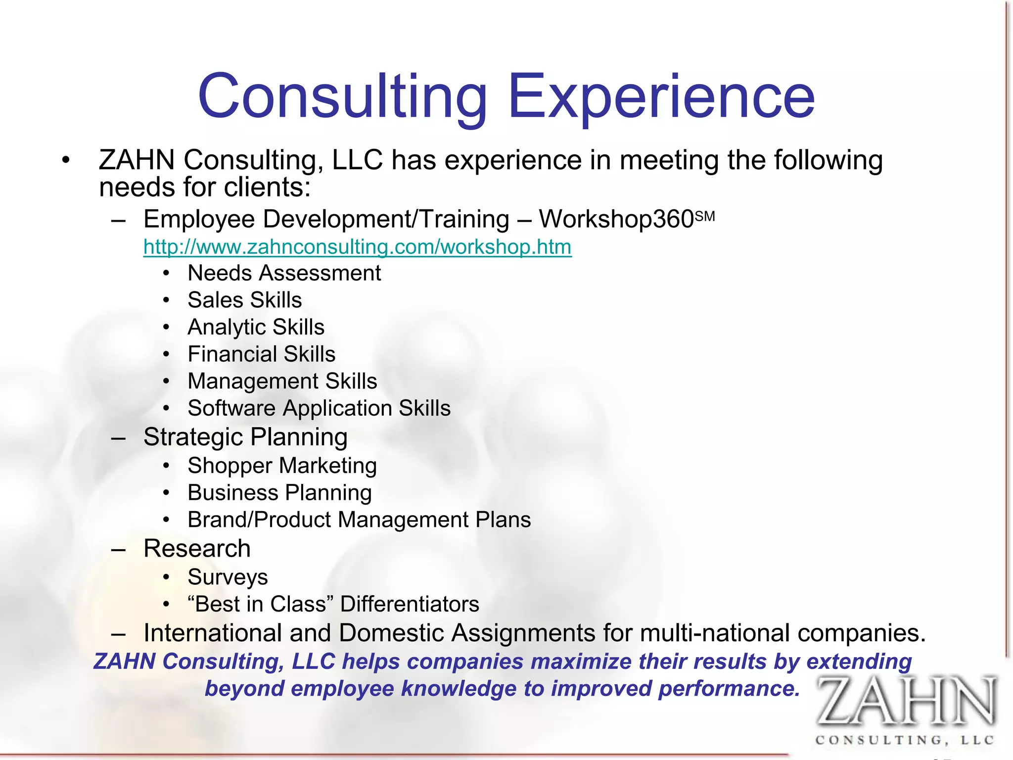 Consulting Experience
• ZAHN Consulting, LLC has experience in meeting the following
  needs for clients:
   – Employee Development/Training – Workshop360SM
      http://www.zahnconsulting.com/workshop.htm
        •   Needs Assessment
        •   Sales Skills
        •   Analytic Skills
        •   Financial Skills
        •   Management Skills
        •   Software Application Skills
   – Strategic Planning
        • Shopper Marketing
        • Business Planning
        • Brand/Product Management Plans
   – Research
        • Surveys
        • “Best in Class” Differentiators
   – International and Domestic Assignments for multi-national companies.
  ZAHN Consulting, LLC helps companies maximize their results by extending
          beyond employee knowledge to improved performance.
 
