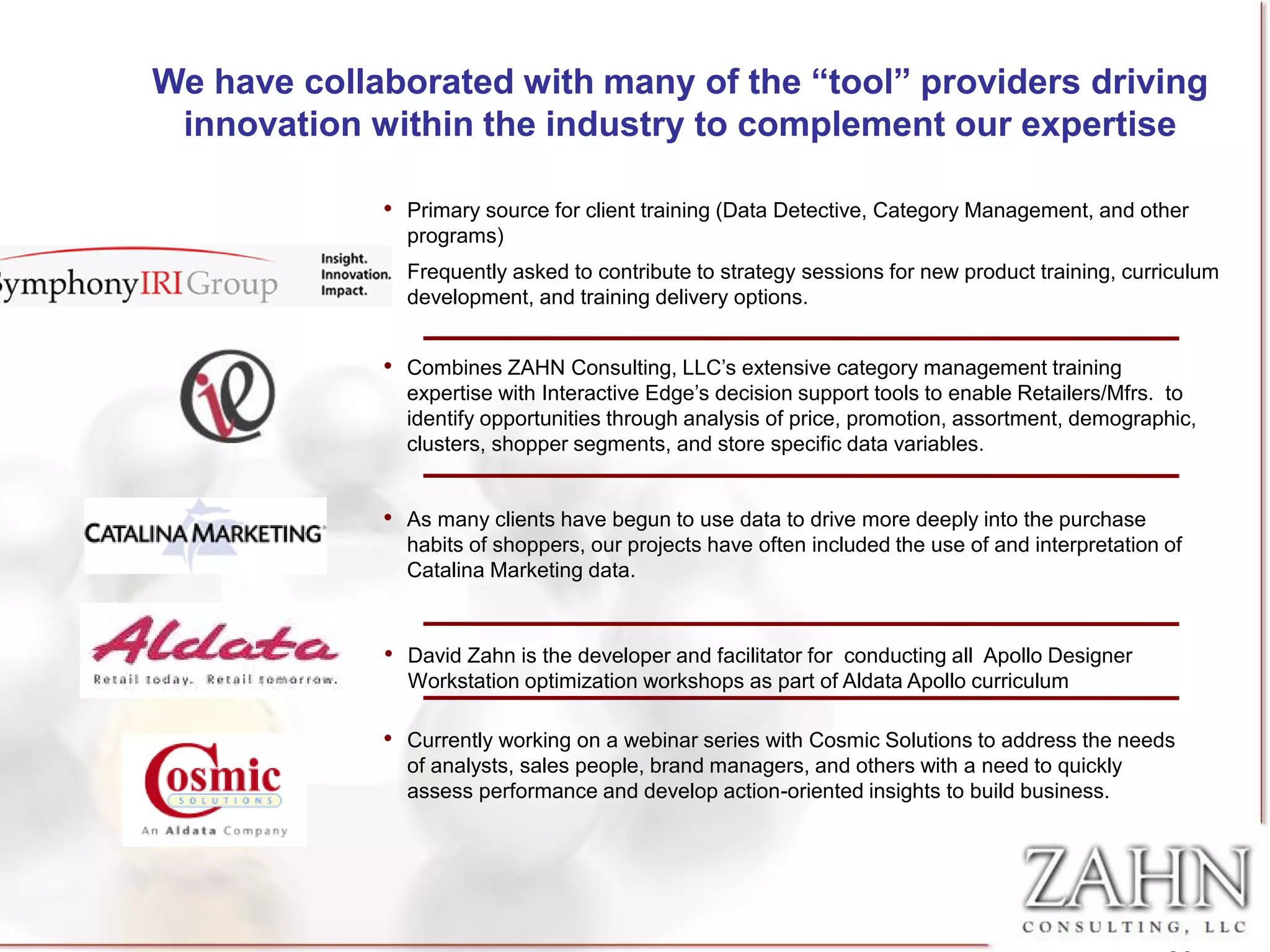 We have collaborated with many of the “tool” providers driving
 innovation within the industry to complement our expertise

             • Primary source for client training (Data Detective, Category Management, and other
               programs)
             • Frequently asked to contribute to strategy sessions for new product training, curriculum
               development, and training delivery options.


             • Combines ZAHN Consulting, LLC’s extensive category management training
               expertise with Interactive Edge’s decision support tools to enable Retailers/Mfrs. to
               identify opportunities through analysis of price, promotion, assortment, demographic,
               clusters, shopper segments, and store specific data variables.


             • As many clients have begun to use data to drive more deeply into the purchase
               habits of shoppers, our projects have often included the use of and interpretation of
               Catalina Marketing data.



             • David Zahn is the developer and facilitator for conducting all Apollo Designer
               Workstation optimization workshops as part of Aldata Apollo curriculum

             • Currently working on a webinar series with Cosmic Solutions to address the needs
               of analysts, sales people, brand managers, and others with a need to quickly
               assess performance and develop action-oriented insights to build business.
 