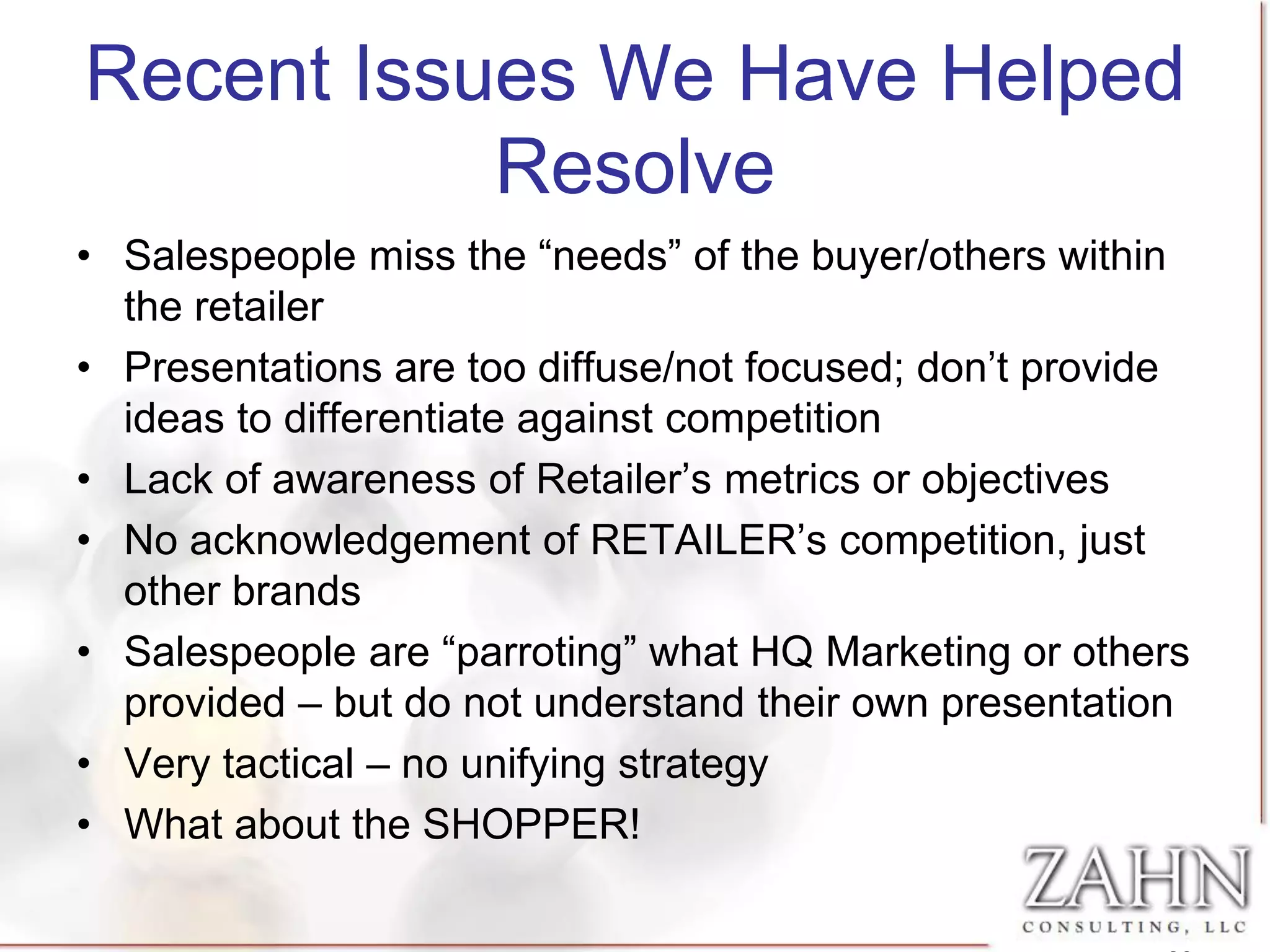 Recent Issues We Have Helped
           Resolve
• Salespeople miss the “needs” of the buyer/others within
  the retailer
• Presentations are too diffuse/not focused; don’t provide
  ideas to differentiate against competition
• Lack of awareness of Retailer’s metrics or objectives
• No acknowledgement of RETAILER’s competition, just
  other brands
• Salespeople are “parroting” what HQ Marketing or others
  provided – but do not understand their own presentation
• Very tactical – no unifying strategy
• What about the SHOPPER!
 