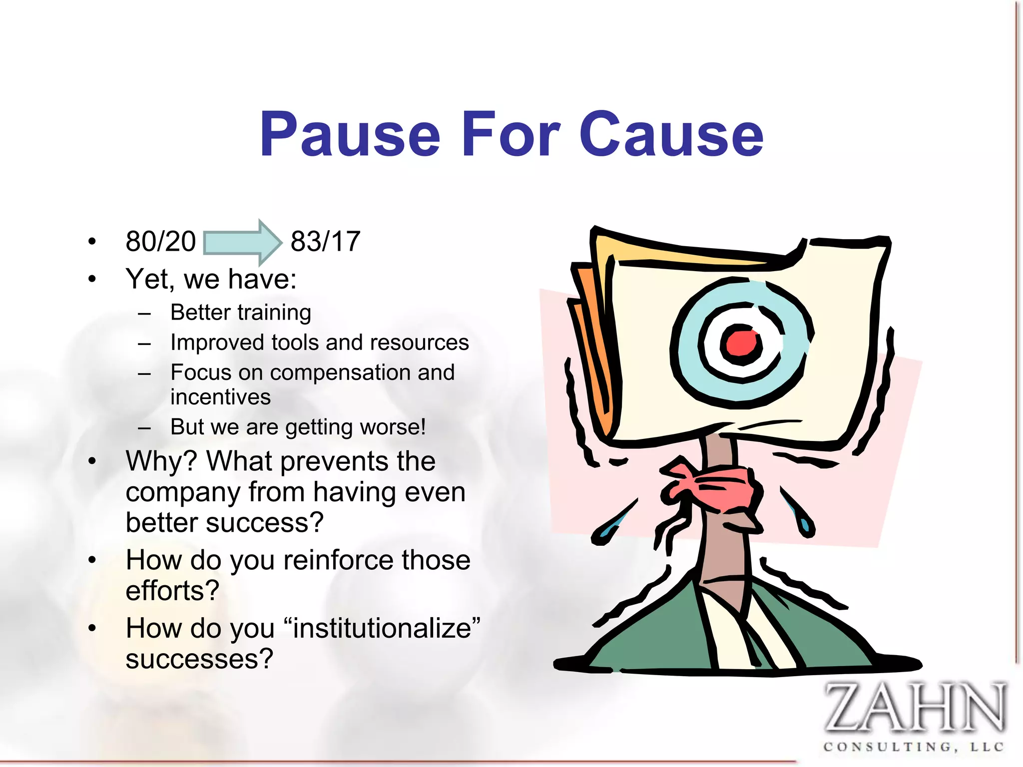 Pause For Cause
• 80/20       83/17
• Yet, we have:
    – Better training
    – Improved tools and resources
    – Focus on compensation and
      incentives
    – But we are getting worse!
• Why? What prevents the
  company from having even
  better success?
• How do you reinforce those
  efforts?
• How do you “institutionalize”
  successes?
 