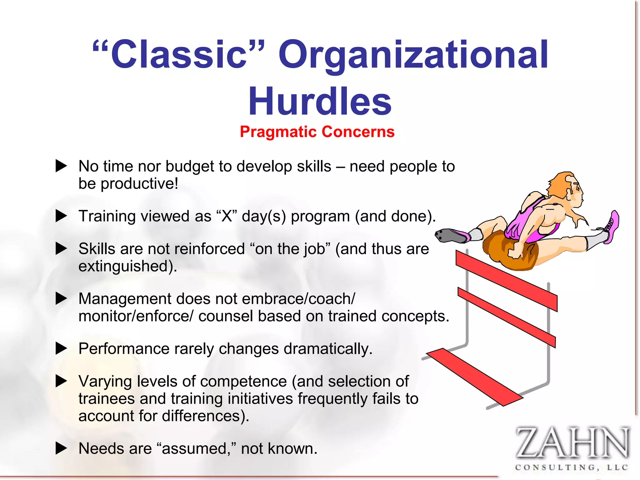 “Classic” Organizational
             Hurdles
                           Pragmatic Concerns

 No time nor budget to develop skills – need people to
  be productive!

 Training viewed as “X” day(s) program (and done).

 Skills are not reinforced “on the job” (and thus are
  extinguished).

 Management does not embrace/coach/
  monitor/enforce/ counsel based on trained concepts.

 Performance rarely changes dramatically.

 Varying levels of competence (and selection of
  trainees and training initiatives frequently fails to
  account for differences).

 Needs are “assumed,” not known.
 