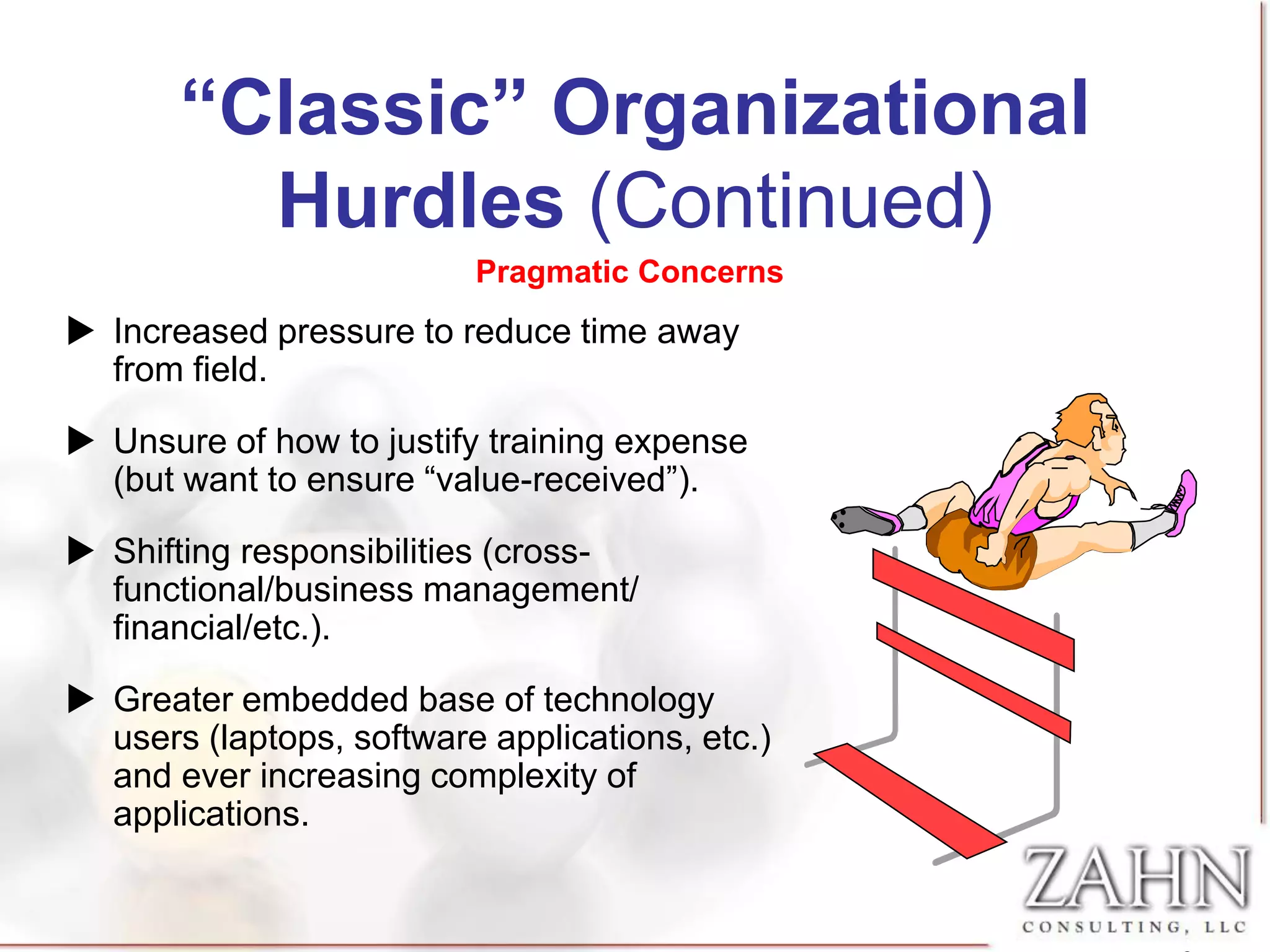 “Classic” Organizational
         Hurdles (Continued)
                          Pragmatic Concerns
 Increased pressure to reduce time away
  from field.

 Unsure of how to justify training expense
  (but want to ensure “value-received”).

 Shifting responsibilities (cross-
  functional/business management/
  financial/etc.).

 Greater embedded base of technology
  users (laptops, software applications, etc.)
  and ever increasing complexity of
  applications.
 