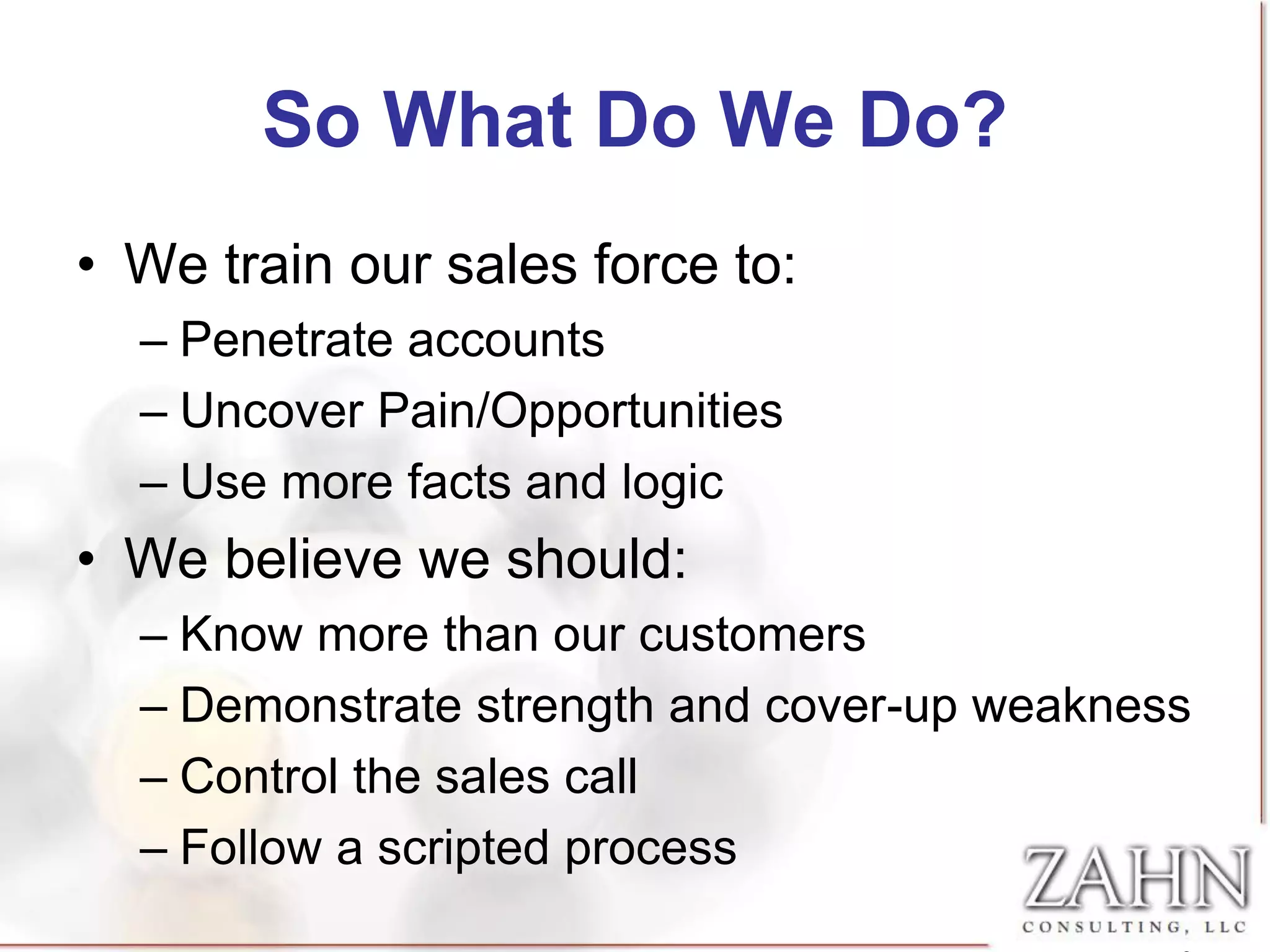 So What Do We Do?
• We train our sales force to:
  – Penetrate accounts
  – Uncover Pain/Opportunities
  – Use more facts and logic
• We believe we should:
  – Know more than our customers
  – Demonstrate strength and cover-up weakness
  – Control the sales call
  – Follow a scripted process
 