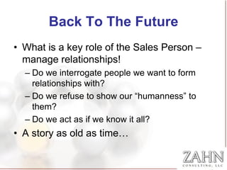 Back To The Future
• What is a key role of the Sales Person –
  manage relationships!
  – Do we interrogate people we want to form
    relationships with?
  – Do we refuse to show our “humanness” to
    them?
  – Do we act as if we know it all?
• A story as old as time…
 