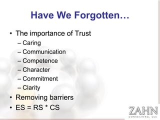 Have We Forgotten…
• The importance of Trust
  – Caring
  – Communication
  – Competence
  – Character
  – Commitment
  – Clarity
• Removing barriers
• ES = RS * CS
 