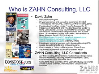Who is ZAHN Consulting, LLC
       • David Zahn
          –   Instructional Designer
          –   20 years corporate and consulting experience (Symbol
              Technologies, IRI/Neo, Inc., and now ZAHN Consulting, LLC.)
          –   Published author of two books (“How To Succeed As An
              Independent Consultant” and “The Quintessential Guide To
              Using Consultants”), weekly columnist for Connecticut Post
              and frequent contributor to trade publications and e-zines
              (T&D, Grocery Headquarters, Brandweek, Airline Revenue
              News, Kenosia Report, IRI Publications,
              http://blog.ctnews.com/zahn/, www.businessweek.com,
              www.entrepreneur.com, www.retailwire.com,
              www.morningnewsbeat.com) and many others
          –   Interviewed on many business radio shows addressing CPG
              issues, Consulting Skills, and Entrepreneurship
          –   Co-moderator of Category Management Share Group
          –   Adjunct faculty member at University of New Haven
       • ZAHN Consulting, LLC Consultants
          –   ZAHN Consulting, LLC maintains relationships with specialists
              in Brand Marketing, Retailing, Information Systems, Sales,
              Operations and other functional areas.
          –   Consultants have a combined 110 years of industry experience
              across multiple channels, manufacturers, categories and
              initiatives.
 