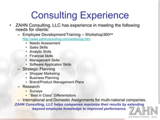 Consulting Experience
• ZAHN Consulting, LLC has experience in meeting the following
  needs for clients:
   – Employee Development/Training – Workshop360SM
      http://www.zahnconsulting.com/workshop.htm
        •   Needs Assessment
        •   Sales Skills
        •   Analytic Skills
        •   Financial Skills
        •   Management Skills
        •   Software Application Skills
   – Strategic Planning
        • Shopper Marketing
        • Business Planning
        • Brand/Product Management Plans
   – Research
        • Surveys
        • “Best in Class” Differentiators
   – International and Domestic Assignments for multi-national companies.
  ZAHN Consulting, LLC helps companies maximize their results by extending
          beyond employee knowledge to improved performance.
 